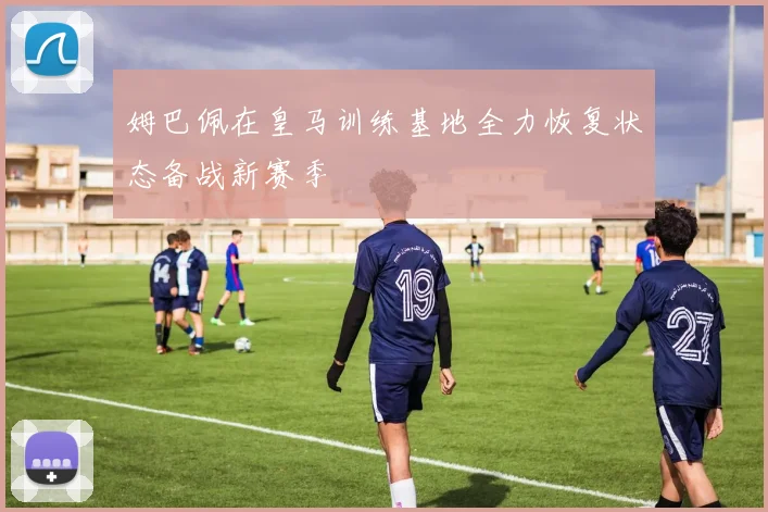 姆巴佩在皇马训练基地全力恢复状态备战新赛季