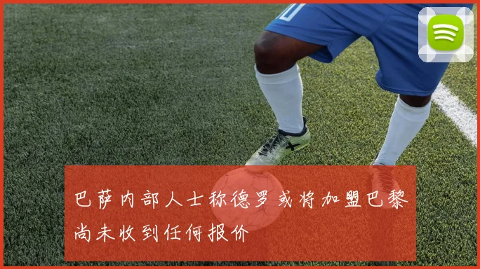 巴萨内部人士称德罗或将加盟巴黎尚未收到任何报价