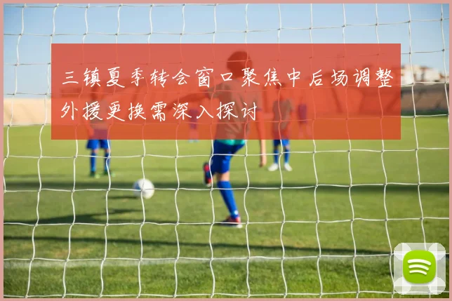 三镇夏季转会窗口聚焦中后场调整外援更换需深入探讨