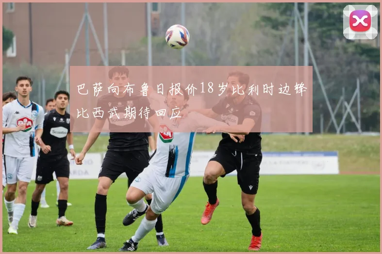巴萨向布鲁日报价18岁比利时边锋比西武期待回应