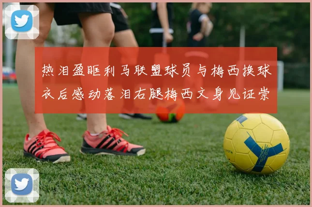 热泪盈眶利马联盟球员与梅西换球衣后感动落泪右腿梅西文身见证崇拜之情