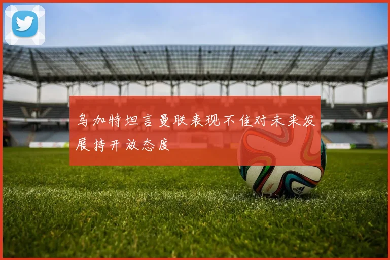 乌加特坦言曼联表现不佳对未来发展持开放态度