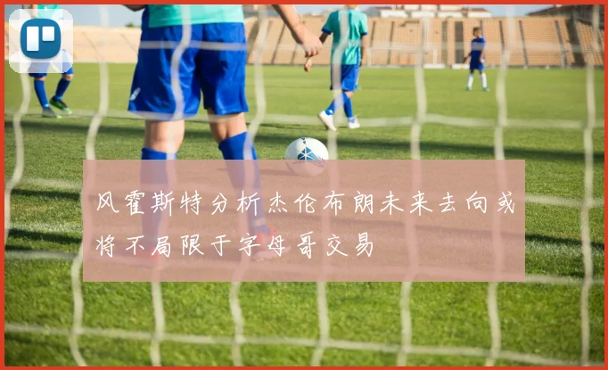 风霍斯特分析杰伦布朗未来去向或将不局限于字母哥交易