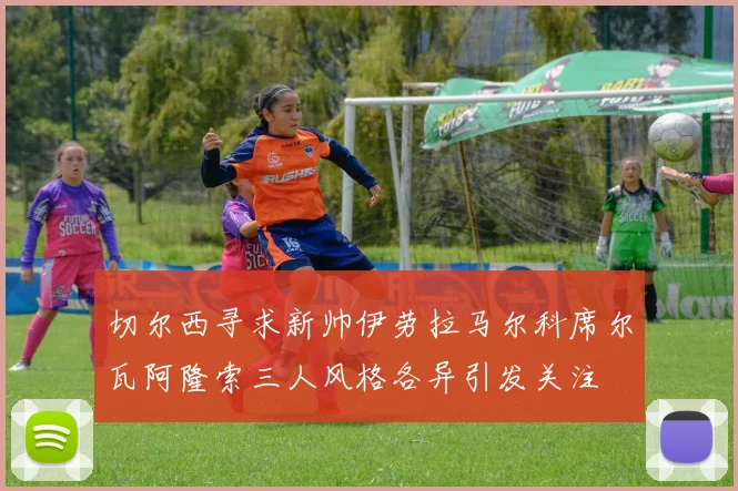 切尔西寻求新帅伊劳拉马尔科席尔瓦阿隆索三人风格各异引发关注