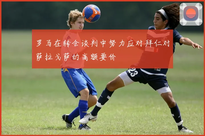 罗马在转会谈判中努力应对拜仁对萨拉戈萨的高额要价