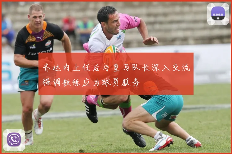 齐达内上任后与皇马队长深入交流强调教练应为球员服务