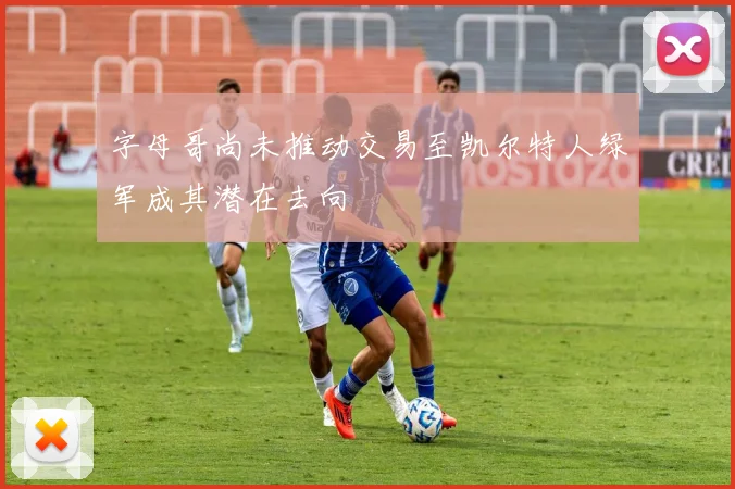 字母哥尚未推动交易至凯尔特人绿军成其潜在去向