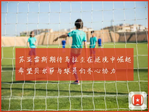 苏亚雷斯期待乌拉圭在逆境中崛起希望贝尔萨与球员们齐心协力
