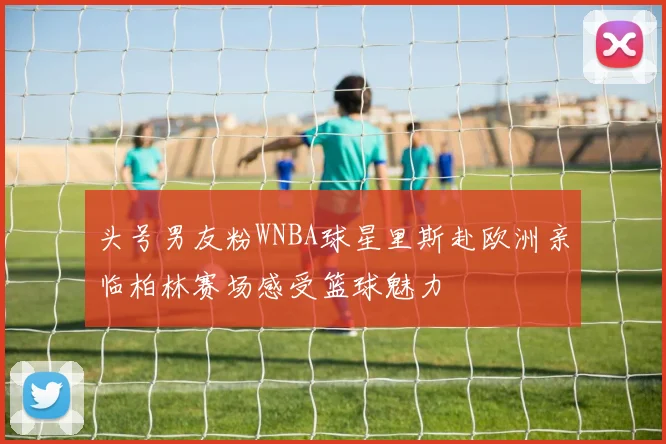 头号男友粉WNBA球星里斯赴欧洲亲临柏林赛场感受篮球魅力