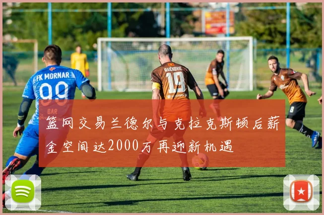 篮网交易兰德尔与克拉克斯顿后薪金空间达2000万再迎新机遇