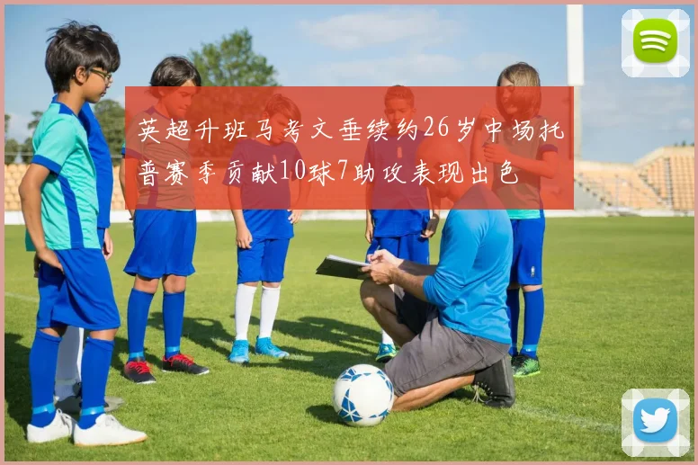 英超升班马考文垂续约26岁中场托普赛季贡献10球7助攻表现出色