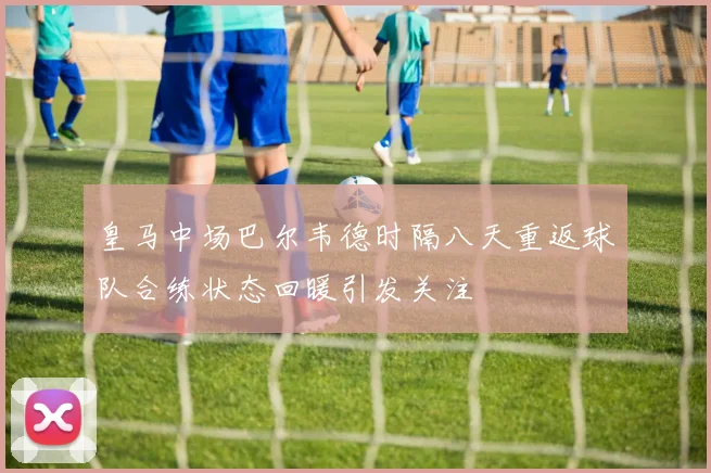 皇马中场巴尔韦德时隔八天重返球队合练状态回暖引发关注