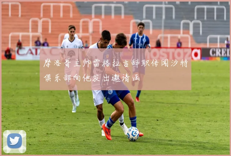 摩洛哥主帅雷格拉吉辞职传闻沙特俱乐部向他发出邀请函
