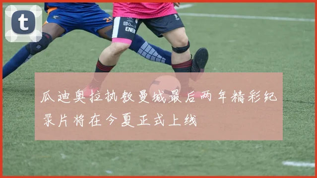 瓜迪奥拉执教曼城最后两年精彩纪录片将在今夏正式上线