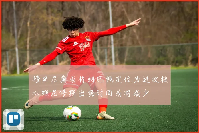 穆里尼奥或将姆巴佩定位为进攻核心维尼修斯出场时间或将减少