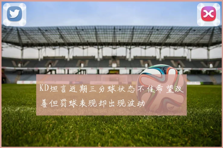 KD坦言近期三分球状态不佳希望改善但罚球表现却出现波动