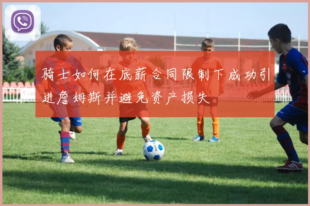 骑士如何在底薪合同限制下成功引进詹姆斯并避免资产损失