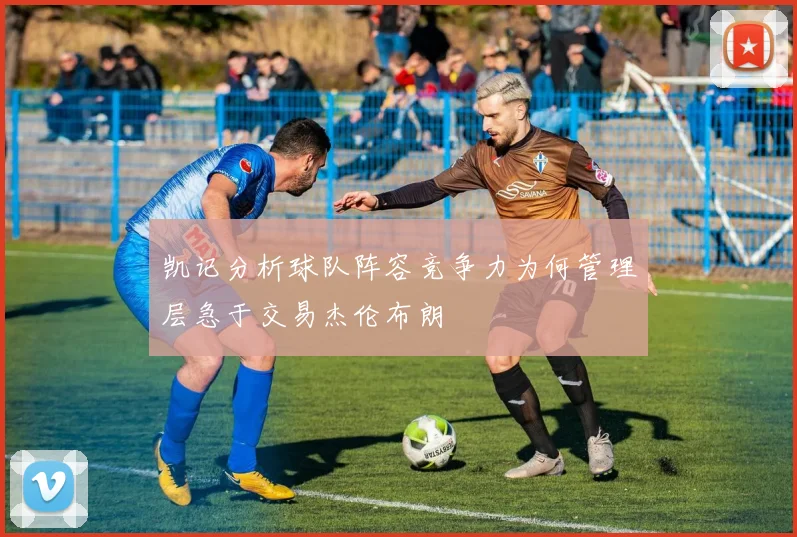 凯记分析球队阵容竞争力为何管理层急于交易杰伦布朗