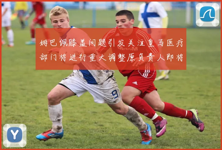 姆巴佩膝盖问题引发关注皇马医疗部门将进行重大调整原负责人即将离任