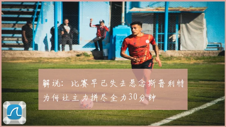 解说：比赛早已失去悬念斯普利特为何让主力拼尽全力30分钟